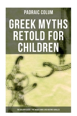 Greek Myths Retold for Children: The Golden Fleece & The Heroes Who Lived Before Achilles by Colum, Padraic