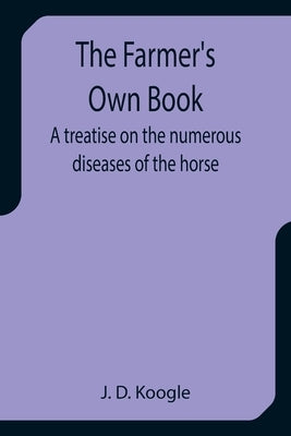 The Farmer's Own Book A treatise on the numerous diseases of the horse by D. Koogle, J.