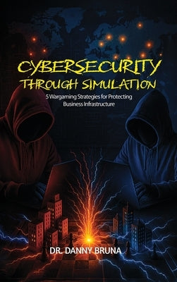 Cybersecurity Through Simulation: 5 Wargaming Strategies for Protecting Business Infrastructure by Bruna, Danny