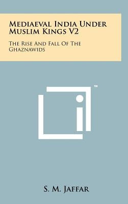Mediaeval India Under Muslim Kings V2: The Rise And Fall Of The Ghaznawids by Jaffar, S. M.