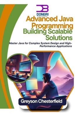 Advanced Java Programming: Building Scalable Solutions: Master Java for Complex System Design and High-Performance Applications by Chesterfield, Greyson