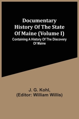 Documentary History Of The State Of Maine (Volume I) Containing A History Of The Discovery Of Maine by G. Kohl, J.