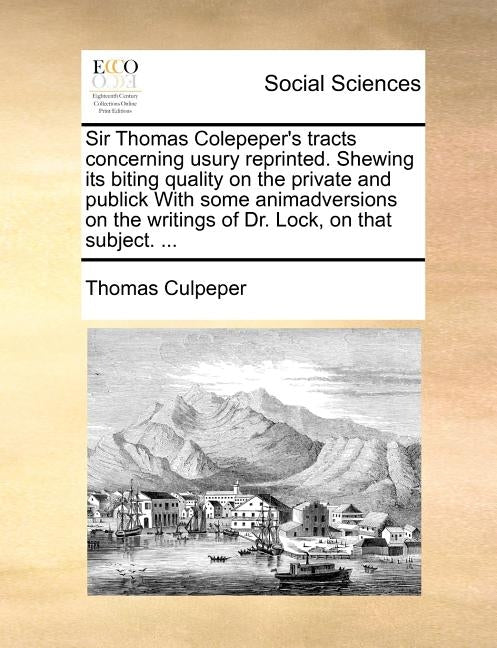 Sir Thomas Colepeper's Tracts Concerning Usury Reprinted. Shewing Its Biting Quality on the Private and Publick with Some Animadversions on the Writin by Culpeper, Thomas