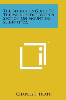 The Beginners Guide to the Microscope, with a Section on Mounting Slides (1922) by Heath, Charles E.