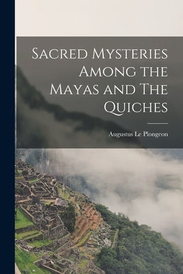 Sacred Mysteries Among the Mayas and The Quiches by Le Plongeon, Augustus
