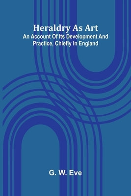 Heraldry As Art: An Account Of Its Development And Practice, Chiefly In England by W. Eve, G.