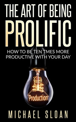 The Art Of Being Prolific: How To Be Ten Times More Productive With Your Day by Sloan, Michael