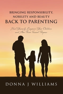 Bringing Responsibility, Nobility and Beauty Back to Parenting: Heal Yourself, Empower Your Children and Aim Them Toward Purpose by Williams, Donna J.
