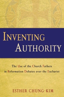 Inventing Authority: The Use of the Church Fathers in Reformation Debates Over the Eucharist by Chung-Kim, Esther