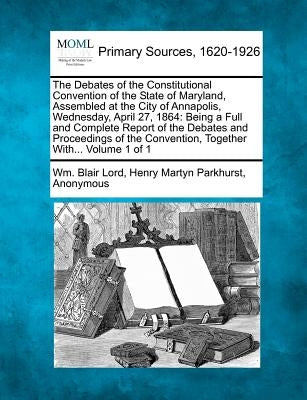 The Debates of the Constitutional Convention of the State of Maryland, Assembled at the City of Annapolis, Wednesday, April 27, 1864: Being a Full and by Lord, Wm Blair