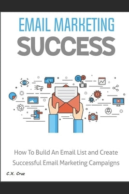Email Marketing Success: How to Build an Email List and Create Successful Email Marketing Campaigns by Cruz, C. X.