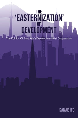 The 'Easternization' of Development: The Politics of East Asia's Developmentalist Cooperation by Ito, Sanae