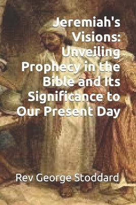 Jeremiah's Visions: Unveiling Prophecy in the Bible and Its Significance to Our Present Day by Stoddard, George