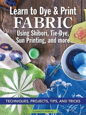 Learn to Dye & Print Fabric Using Shibori, Tie-Dye, Sun Printing, and More: Techniques, Projects, Tips, and Tricks by Berkau, Elisabeth