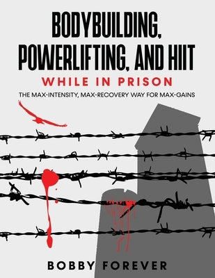 Bodybuilding, Powerlifting, and Hiit While in Prison: The Max-Intensity, Max-Recovery Way for Max-Gains by Forever, Bobby