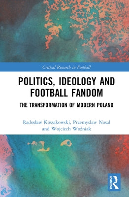 Politics, Ideology and Football Fandom: The Transformation of Modern Poland by Kossakowski, Radoslaw