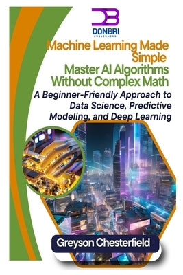 Machine Learning Made Simple: Master AI Algorithms Without Complex Math A Beginner-Friendly Approach to Data Science, Predictive Modeling, and Deep Le by Chesterfield, Greyson