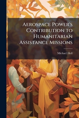 Aerospace Power's Contribution to Humanitarian Assistance Missions: Redefining Effects-Based Operations by Holl, Michael