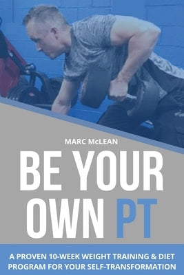 Be Your Own PT: A Proven 10-Week Weight Training & Diet Program For Your Self-Transformation by McLean, Marc