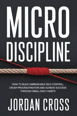 Micro Discipline: How to Build Unbreakable Self-Control, Crush Procrastination, and Achieve Success Through Small Daily Habits by Cross, Jordan