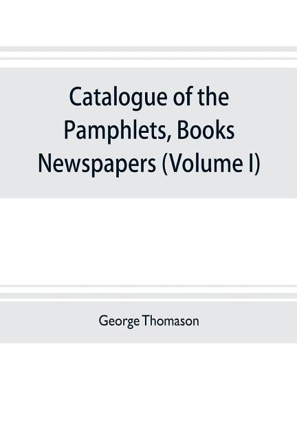 Catalogue of the pamphlets, books, newspapers, and manuscripts relating to the civil war, the commonwealth, and restoration (Volume I) 1640-1661 by Thomason, George