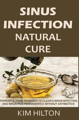 Sinus Infection Natural Cure: Powerful Home Remedies to Clear a Sinus Infection and Sinus Pain Permanently, Without Antibiotics by Hilton, Kim