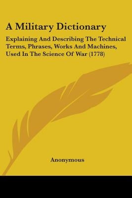 A Military Dictionary: Explaining And Describing The Technical Terms, Phrases, Works And Machines, Used In The Science Of War (1778) by Anonymous