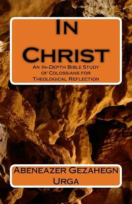 In Christ: An In-Depth Bible Study of Colossians for Theological Reflection by Urga, Abeneazer Gezahegn