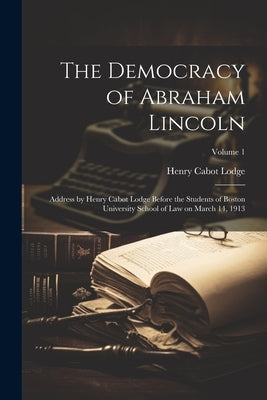 The Democracy of Abraham Lincoln: Address by Henry Cabot Lodge Before the Students of Boston University School of Law on March 14, 1913; Volume 1 by Lodge, Henry Cabot