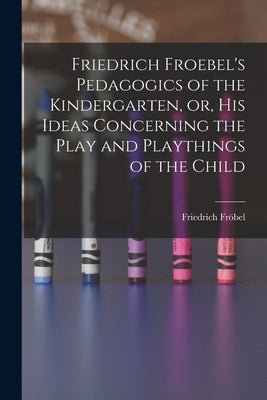 Friedrich Froebel's Pedagogics of the Kindergarten, or, His Ideas Concerning the Play and Playthings of the Child by Fröbel, Friedrich