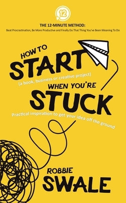How to Start (a book, business or creative project) When You're Stuck: Practical inspiration to get your idea off the ground by Swale, Robbie