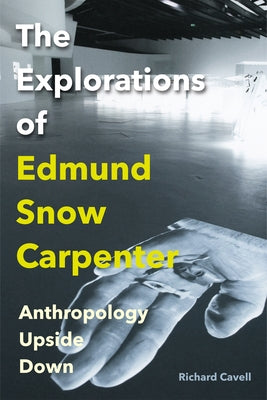 The Explorations of Edmund Snow Carpenter: Anthropology Upside Down by Cavell, Richard