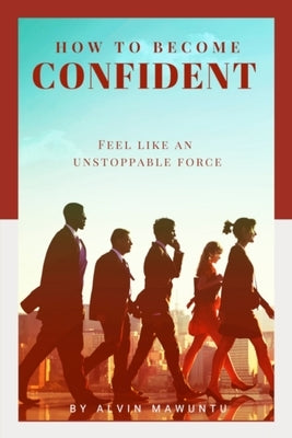 How to Become Confident: Feel like an unstoppable force by Mawuntu, Alvin