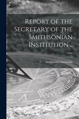 Report of the Secretary of the Smithsonian Institution ..; 1908 by Smithsonian Institution