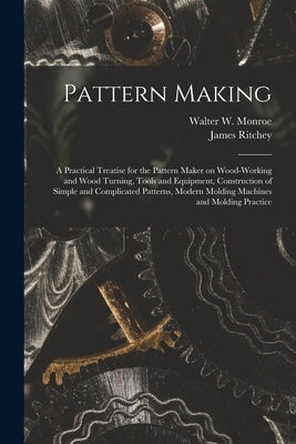Pattern Making; a Practical Treatise for the Pattern Maker on Wood-working and Wood Turning, Tools and Equipment, Construction of Simple and Complicat by Ritchey, James