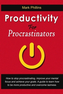 Productivity For Procrastinators: How To Stop Procrastinating, Improve Your Mental Focus And Achieve Your Goals. A Guide To Learn How To Be More Produ by Phillins, Mark