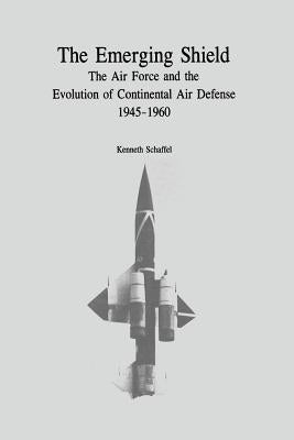 The Emerging Shield: The Air Force and the Evolution of Continental Air Defense, 1945-1960 by Schaffel, Kenneth