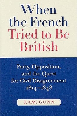 When the French Tried to Be British: Party, Opposition, and the Quest for Civil Disagreement, 1814-1848 Volume 46 by Gunn, J. a. W.