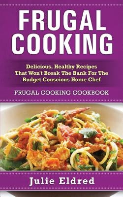 Frugal Cooking: Delicious, Healthy Recipes That Won't Break The Bank For The Budget Conscious Home Chef: Frugal Cooking Cookbook by Eldred, Julie