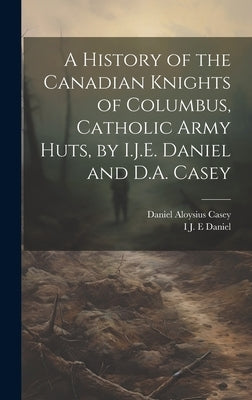 A History of the Canadian Knights of Columbus, Catholic Army Huts, by I.J.E. Daniel and D.A. Casey by Casey, Daniel Aloysius