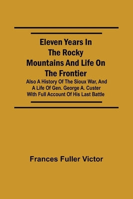 Eleven Years in the Rocky Mountains and Life on the Frontier; Also a History of the Sioux War, and a Life of Gen. George A. Custer with Full Account o by Fuller Victor, Frances