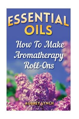 Essential Oils: How To Make Aromatherapy Roll-Ons by Lynch, Aubrey