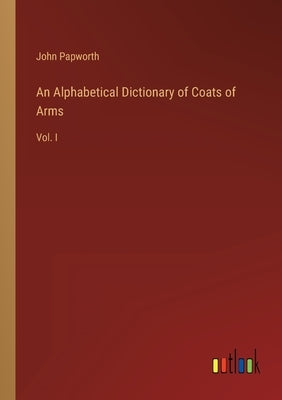An Alphabetical Dictionary of Coats of Arms: Vol. I by Papworth, John