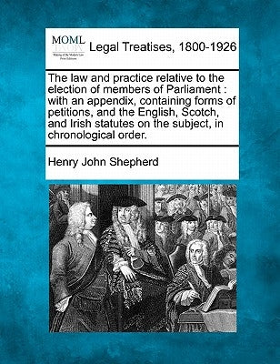 The law and practice relative to the election of members of Parliament: with an appendix, containing forms of petitions, and the English, Scotch, and by Shepherd, Henry John