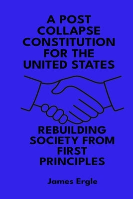 A Post Collapse Constitution for the United States: Rebuilding Society from First Principles by Ergle, James