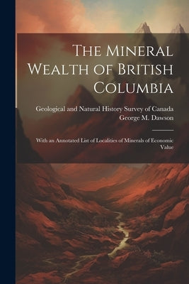 The Mineral Wealth of British Columbia: With an Annotated List of Localities of Minerals of Economic Value by Dawson, George M.