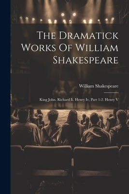 The Dramatick Works Of William Shakespeare: King John. Richard Ii. Henry Iv, Part 1-2. Henry V by Shakespeare, William