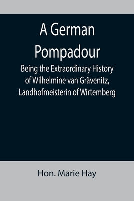 A German Pompadour; Being the Extraordinary History of Wilhelmine van Grävenitz, Landhofmeisterin of Wirtemberg by Marie Hay