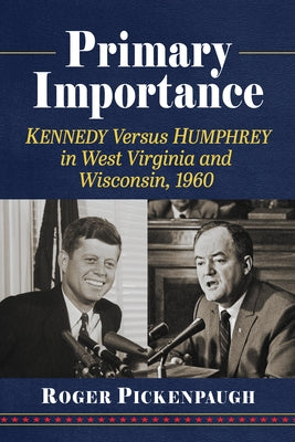 Primary Importance: Kennedy Versus Humphrey in West Virginia and Wisconsin, 1960 by Pickenpaugh, Roger