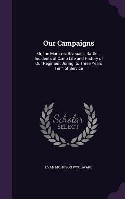 Our Campaigns: Or, the Marches, Bivouacs, Battles, Incidents of Camp Life and History of Our Regiment During Its Three Years Term of Service by Woodward, Evan Morrison